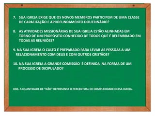 7. SUA IGREJA EXIGE QUE OS NOVOS MEMBROS PARTICIPEM DE UMA CLASSE
   DE CAPACITAÇÃO E APROFUNDAMENTO DOUTRINÁRIO?

8. AS ATIVIDADES MISSIONÁRIAS DE SUA IGREJA ESTÃO ALINHADAS EM
   TORNO DE UM PROPÓSITO CONHECIDO DE TODOS QUE É RELEMBRADO EM
   TODAS AS REUNIÕES?

9. NA SUA IGREJA O CULTO É PREPARADO PARA LEVAR AS PESSOAS A UM
  RELACIONAMENTO COM DEUS E COM OUTROS CRISTÃOS?

10. NA SUA IGREJA A GRANDE COMISSÃO É DEFINIDA NA FORMA DE UM
   PROCESSO DE DICIPULADO?




OBS. A QUANTIDADE DE “NÃO” REPRESENTA O PERCENTUAL DE COMPLEXIDADE DESSA IGREJA.
 