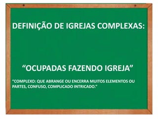 DEFINIÇÃO DE IGREJAS COMPLEXAS:



    “OCUPADAS FAZENDO IGREJA”
“COMPLEXO: QUE ABRANGE OU ENCERRA MUITOS ELEMENTOS OU
PARTES, CONFUSO, COMPLICADO INTRICADO.”
 