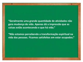 “Geralmente uma grande quantidade de atividades não
gera mudança de vida. Apenas dá a impressão que as
coisas estão acontecendo e que há vida.”

“Não estamos percebendo a transformação espiritual na
vida das pessoas. Ficamos satisfeitos em estar ocupados.”
 