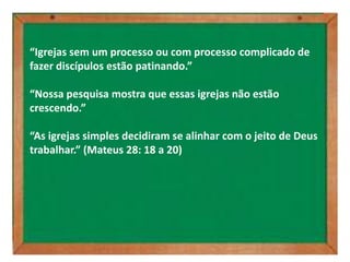 “Igrejas sem um processo ou com processo complicado de
fazer discípulos estão patinando.”

“Nossa pesquisa mostra que essas igrejas não estão
crescendo.”

“As igrejas simples decidiram se alinhar com o jeito de Deus
trabalhar.” (Mateus 28: 18 a 20)
 