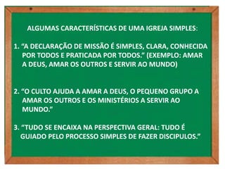 ALGUMAS CARACTERÍSTICAS DE UMA IGREJA SIMPLES:

1. “A DECLARAÇÃO DE MISSÃO É SIMPLES, CLARA, CONHECIDA
   POR TODOS E PRATICADA POR TODOS.” (EXEMPLO: AMAR
   A DEUS, AMAR OS OUTROS E SERVIR AO MUNDO)


2. “O CULTO AJUDA A AMAR A DEUS, O PEQUENO GRUPO A
   AMAR OS OUTROS E OS MINISTÉRIOS A SERVIR AO
   MUNDO.”

3. “TUDO SE ENCAIXA NA PERSPECTIVA GERAL: TUDO É
   GUIADO PELO PROCESSO SIMPLES DE FAZER DISCIPULOS.”
 