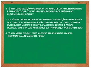 4. “É UMA CONGREGAÇÃO ORGANIZADA EM TORNO DE UM PROCESSO OBJETIVO
  E ESTRATÉGICO QUE CONDUZ AS PESSOAS ATRAVÉS DOS ESTÁGIOS DO
  CRESCIMENTO ESPIRITUAL.”

5. “OS LÍDERES PODEM ARTICULAR CLARAMENTE A FORMAÇÃO DE UMA PESSOA
  QUE COMEÇA A CAMINHADA CRISTÃ E COM O PASSAR DO TEMPO, SE TORNA
  UM SEGUIDOR MADURO DE CRISTO. UMA IGREJA QUE NÃO É APENAS
  OCUPADA, MAS VIVA COM MINISTÉRIOS E ATIVIDADES QUE FAZEM DIFERENÇA.”

6. “É UMA IGREJA EM QUE ESSES 4 PONTOS SÃO ESSENCIAIS: CLAREZA,
   MOVIMENTO, ALINHAMENTO E FOCO.”
 