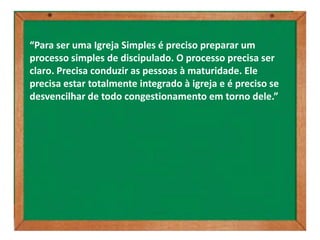 “Para ser uma Igreja Simples é preciso preparar um
processo simples de discipulado. O processo precisa ser
claro. Precisa conduzir as pessoas à maturidade. Ele
precisa estar totalmente integrado à igreja e é preciso se
desvencilhar de todo congestionamento em torno dele.”
 