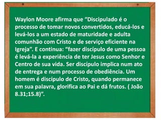 Waylon Moore afirma que “Discipulado é o
processo de tomar novos convertidos, educá-los e
levá-los a um estado de maturidade e adulta
comunhão com Cristo e de serviço eficiente na
Igreja”. E continua: “fazer discípulo de uma pessoa
é levá-la a experiência de ter Jesus como Senhor e
Centro de sua vida. Ser discípulo implica num ato
de entrega e num processo de obediência. Um
homem é discípulo de Cristo, quando permanece
em sua palavra, glorifica ao Pai e dá frutos. ( João
8.31;15.8)”.
 
