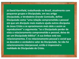 Já David Kornfield, trabalhando no Brasil, atualmente com
pequenos grupos e Discipulado, em seu artigo
Discipulado, a Verdadeira Grande Comissão, define
Discipulado como “uma relação comprometida e pessoal
em que um discípulo mais maduro ajuda outros discípulos
de Jesus Cristo a se aproximarem mais dele e assim se
reproduzirem” e argumenta: “se o Discipulado perder de
vista o relacionamento comprometido e pessoal, deixa de
ser um Discipulado bíblico”. A sua ênfase está nos
relacionamentos. É no relacionamento pessoal e social que
se descobre o verdadeiro valor do Discipulado. Se não há
relacionamento interpessoal, então é impossível a
realidade do Discipulado de Cristo.
 