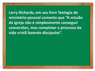 Larry Richards, em seu livro Teologia do
ministério pessoal comenta que “A missão
da igreja não é simplesmente conseguir
conversões, mas completar o processo da
vida cristã fazendo discípulos”.
 