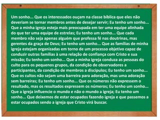 Um sonho... Que os interessados ouçam na classe bíblica que eles não
deveriam se tornar membros antes de desejar servir; Eu tenho um sonho...
Que a minha igreja esteja mais preocupada em ter uma equipe alinhada
do que ter uma equipe de estrelas; Eu tenho um sonho... Que cada
membro não seja apenas alguém que professa fé nas doutrinas, mas
gerentes da graça de Deus; Eu tenho um sonho... Que as famílias de minha
igreja estejam organizadas em torno de um processo objetivo capaz de
conduzir outras famílias à uma relação de confiança com Cristo e sua
missão; Eu tenho um sonho... Que a minha igreja conduza as pessoas do
culto para os pequenos grupos, da condição de observadores a
participantes, da condição de membros a discípulos; Eu tenho um sonho...
Que os cultos não sejam uma barreira para adoração, mas uma adoração
sem barreiras; Eu tenho um sonho... Que os números não expressem o
resultado, mas os resultados expressem os números; Eu tenho um sonho...
Que a igreja influencie o mundo e não o mundo a igreja; Eu tenho um
sonho... Que deixemos de estar ocupados fazendo igreja e que passemos a
estar ocupados sendo a igreja que Cristo virá buscar.
 