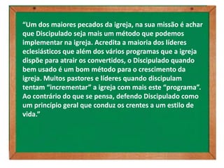 “Um dos maiores pecados da igreja, na sua missão é achar
que Discipulado seja mais um método que podemos
implementar na igreja. Acredita a maioria dos líderes
eclesiásticos que além dos vários programas que a igreja
dispõe para atrair os convertidos, o Discipulado quando
bem usado é um bom método para o crescimento da
igreja. Muitos pastores e líderes quando discipulam
tentam “incrementar” a igreja com mais este “programa”.
Ao contrário do que se pensa, defendo Discipulado como
um princípio geral que conduz os crentes a um estilo de
vida.”
 