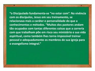 “o Discipulado fundamenta-se “no estar com”. Na vivência
com os discípulos, Jesus em seu treinamento, se
relacionava mais a caráter e personalidade do que a
conhecimentos e métodos. “Muitos dos pastores andam
tão ocupados com tantas diferentes coisas que a correria
com que trabalham põe em risco seu ministério e sua vida
espiritual, como também lhes torna impossível treinar
pessoal e adequadamente os membros de sua igreja para
o evangelismo integral.”
 