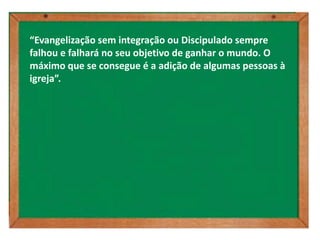 “Evangelização sem integração ou Discipulado sempre
falhou e falhará no seu objetivo de ganhar o mundo. O
máximo que se consegue é a adição de algumas pessoas à
igreja”.
 