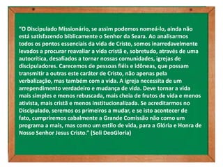 “O Discipulado Missionário, se assim podemos nomeá-lo, ainda não
está satisfazendo biblicamente o Senhor da Seara. Ao analisarmos
todos os pontos essenciais da vida de Cristo, somos inarredavelmente
levados a procurar reavaliar a vida cristã e, sobretudo, através de uma
autocrítica, desafiados a tornar nossas comunidades, igrejas de
discipuladores. Carecemos de pessoas fiéis e idôneas, que possam
transmitir a outras este caráter de Cristo, não apenas pela
verbalização, mas também com a vida. A igreja necessita de um
arrependimento verdadeiro e mudança de vida. Deve tornar a vida
mais simples e menos rebuscada, mais cheia de frutos de vida e menos
ativista, mais cristã e menos institucionalizada. Se acreditarmos no
Discipulado, seremos os primeiros a mudar, e se isto acontecer de
fato, cumpriremos cabalmente a Grande Comissão não como um
programa a mais, mas como um estilo de vida, para a Glória e Honra de
Nosso Senhor Jesus Cristo.” (Soli DeoGloria)
 