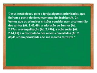 “Jesus estabeleceu para a Igreja algumas prioridades, que
fluíram a partir do derramamento do Espírito (At. 2).
Vemos que os primeiros cristãos consideraram a comunhão
dos santos (At. 2.42,46), a adoração ao Senhor (At.
2.47a), a evangelização (At. 2.47b), a ação social (At.
2.44,45) e o discipulado dos recém convertidos (At. 2.
40,41) como prioridades de sua marcha terrestre.”
 