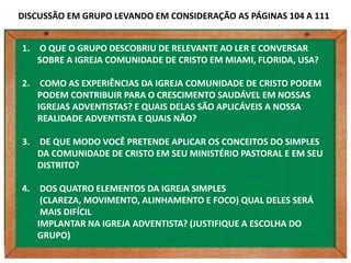 DISCUSSÃO EM GRUPO LEVANDO EM CONSIDERAÇÃO AS PÁGINAS 104 A 111


1.   O QUE O GRUPO DESCOBRIU DE RELEVANTE AO LER E CONVERSAR
     SOBRE A IGREJA COMUNIDADE DE CRISTO EM MIAMI, FLORIDA, USA?

2.    COMO AS EXPERIÊNCIAS DA IGREJA COMUNIDADE DE CRISTO PODEM
     PODEM CONTRIBUIR PARA O CRESCIMENTO SAUDÁVEL EM NOSSAS
     IGREJAS ADVENTISTAS? E QUAIS DELAS SÃO APLICÁVEIS A NOSSA
     REALIDADE ADVENTISTA E QUAIS NÃO?

3.   DE QUE MODO VOCÊ PRETENDE APLICAR OS CONCEITOS DO SIMPLES
     DA COMUNIDADE DE CRISTO EM SEU MINISTÉRIO PASTORAL E EM SEU
     DISTRITO?

4.    DOS QUATRO ELEMENTOS DA IGREJA SIMPLES
      (CLAREZA, MOVIMENTO, ALINHAMENTO E FOCO) QUAL DELES SERÁ
      MAIS DIFÍCIL
     IMPLANTAR NA IGREJA ADVENTISTA? (JUSTIFIQUE A ESCOLHA DO
     GRUPO)
 