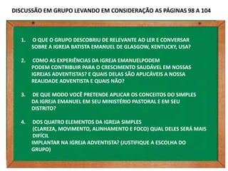 DISCUSSÃO EM GRUPO LEVANDO EM CONSIDERAÇÃO AS PÁGINAS 98 A 104



  1.   O QUE O GRUPO DESCOBRIU DE RELEVANTE AO LER E CONVERSAR
       SOBRE A IGREJA BATISTA EMANUEL DE GLASGOW, KENTUCKY, USA?

  2.    COMO AS EXPERIÊNCIAS DA IGREJA EMANUELPODEM
       PODEM CONTRIBUIR PARA O CRESCIMENTO SAUDÁVEL EM NOSSAS
       IGREJAS ADVENTISTAS? E QUAIS DELAS SÃO APLICÁVEIS A NOSSA
       REALIDADE ADVENTISTA E QUAIS NÃO?

  3.   DE QUE MODO VOCÊ PRETENDE APLICAR OS CONCEITOS DO SIMPLES
       DA IGREJA EMANUEL EM SEU MINISTÉRIO PASTORAL E EM SEU
       DISTRITO?

  4.    DOS QUATRO ELEMENTOS DA IGREJA SIMPLES
        (CLAREZA, MOVIMENTO, ALINHAMENTO E FOCO) QUAL DELES SERÁ MAIS
        DIFÍCIL
       IMPLANTAR NA IGREJA ADVENTISTA? (JUSTIFIQUE A ESCOLHA DO
       GRUPO)
 