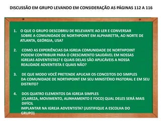 DISCUSSÃO EM GRUPO LEVANDO EM CONSIDERAÇÃO AS PÁGINAS 112 A 116




 1. O QUE O GRUPO DESCOBRIU DE RELEVANTE AO LER E CONVERSAR
    SOBRE A COMUNIDADE DE NORTHPOINT EM ALPHARETTA, AO NORTE DE
    ATLANTA, GEÓRGIA, USA?

 2.    COMO AS EXPERIÊNCIAS DA IGREJA COMUNIDADE DE NORTHPOINT
      PODEM CONTRIBUIR PARA O CRESCIMENTO SAUDÁVEL EM NOSSAS
      IGREJAS ADVENTISTAS? E QUAIS DELAS SÃO APLICÁVEIS A NOSSA
      REALIDADE ADVENTISTA E QUAIS NÃO?

 3.   DE QUE MODO VOCÊ PRETENDE APLICAR OS CONCEITOS DO SIMPLES
      DA COMUNIDADE DE NORTHPOINT EM SEU MINISTÉRIO PASTORAL E EM SEU
      DISTRITO?

 4.    DOS QUATRO ELEMENTOS DA IGREJA SIMPLES
       (CLAREZA, MOVIMENTO, ALINHAMENTO E FOCO) QUAL DELES SERÁ MAIS
       DIFÍCIL
      IMPLANTAR NA IGREJA ADVENTISTA? (JUSTIFIQUE A ESCOLHA DO
      GRUPO)
 
