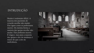INTRUDUÇÃO
 Mudar é realmente difícil. A
maioria dos pacientes do
coração escolhe não mudar.
Eles agem como se preferissem
morrer. Da mesma forma a
maioria das igrejas escolhe não
mudar. Elas preferem morrer.
É trágico, mas para a maioria
das igrejas a dor da mudança é
maior do que a dor da
ineficiência.
 