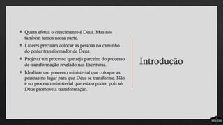 Introdução
 Quem efetua o crescimento é Deus. Mas nós
também temos nossa parte.
 Líderes precisam colocar as pessoas no caminho
do poder transformador de Deus.
 Projetar um processo que seja parceiro do processo
de transformação revelado nas Escrituras.
 Idealizar um processo ministerial que coloque as
pessoas no lugar para que Deus se transforme. Não
é no processo ministerial que esta o poder, pois só
Deus promove a transformação.
 