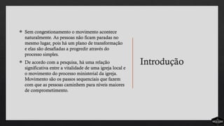 Introdução
 Sem congestionamento o movimento acontece
naturalmente. As pessoas não ficam paradas no
mesmo lugar, pois há um plano de transformação
e elas são desafiadas a progredir através do
processo simples.
 De acordo com a pesquisa, há uma relação
significativa entre a vitalidade de uma igreja local e
o movimento do processo ministerial da igreja.
Movimento são os passos sequenciais que fazem
com que as pessoas caminhem para níveis maiores
de comprometimento.
 