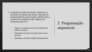 2. Programação
sequencial
 A sequência produz movimento. Organizar as
atividades de maneira que facilite o processo de
transformação das pessoas pode contribuir para a
evolução da caminhada cristã. Seguem três
orientações para isso:
1. Organize a sequência das suas atividades para
refletir o processo.
2. Determine um ponto de entrada claro em seu
processo.
3. Identifique o próximo estágio da programação.
 