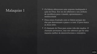 Malaquias 1
 Os líderes ofereceram uma resposta inadequada à
ação de Deus. Em vez de refletirem o seu atributo
de excelência para o mundo, apresentaram a
mediocridade.
 Deus estava frustrado com os líderes porque são
eles que determinam o passo e o tom. O povo busca
as dicas neles.
 O chamado de Deus para nossa vida não mudou. O
chamado permanece, mas nós sabemos que há uma
maneira melhor de desenvolvermos o ministério.
 