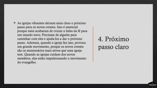 4. Próximo
passo claro
 As igrejas vibrantes deixam mais claro o próximo
passo para os novos crentes. Isso é essencial
porque estes acabaram de cruzar a linha da fé para
um mundo novo. Precisam de alguém para
caminhar com eles e ajuda-los a dar o próximo
passo. Ademais, quando a igreja faz isso, provoca
um grande movimento, porque os novos crentes
são os missionários mais ativos que uma igreja
tem. Quando as igrejas cuidam dos novos
membros, elas estão impulsionando o movimento
do evangelho.
 