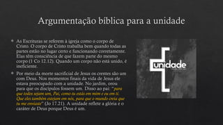 Argumentação bíblica para a unidade
 As Escrituras se referem à igreja como o corpo de
Cristo. O corpo de Cristo trabalha bem quando todas as
partes estão no lugar certo e funcionando corretamente.
Elas têm consciência de que fazem parte do mesmo
corpo (1 Co 12.12). Quando um corpo não está unido, é
ineficiente.
 Por meio da morte sacrificial de Jesus os crentes são um
com Deus. Nos momentos finais da vida de Jesus ele
estava preocupado com a unidade. No jardim, orou
para que os discípulos fossem um. Disso ao pai: “para
que todos sejam um, Pai, como tu estás em mim e eu em ti.
Que eles também estejam em nós, para que o mundo creia que
tu me enviaste” (Jo 17.21). A unidade reflete a glória e o
caráter de Deus porque Deus é um.
 