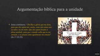 Argumentação bíblica para a unidade
 Jesus continuou: “Dei-lhes a glória que me deste,
para que eles sejam um, assim, como nós somos um:
eu neles e tu em mim. Que eles sejam levados à
plena unidade, para que o mundo saiba que tu me
enviaste, e os amaste como igualmente me amaste”
(Jo 17.22,23)
 