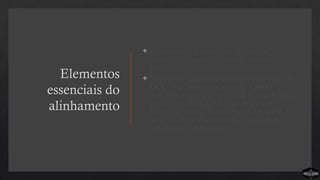 Elementos
essenciais do
alinhamento
 Alinhamento é a organização de todos os
ministérios e equipes em torno do mesmo
processo.
 Não basta a equipe estar alinhada em torno do “O
QUE”, mas também em torno do “COMO”.
Sem alinhamento a complexidade é certa. A igreja
precisa estar alinhada em torno do processo
ministerial simples. De acordo com a pesquisa, há
uma relação significativa entre a vitalidade de
uma igreja e o alinhamento.
 