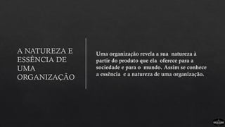 A NATUREZA E
ESSÊNCIA DE
UMA
ORGANIZAÇÃO
Uma organização revela a sua natureza à
partir do produto que ela oferece para a
sociedade e para o mundo. Assim se conhece
a essência e a natureza de uma organização.
 