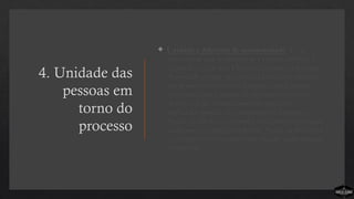 4. Unidade das
pessoas em
torno do
processo
 Unidade é diferente de uniformidade. É na
diversidade que a unidade se expressa melhor. É
aí que fica claro que Deus está unindo as pessoas.
A unidade última só é achada em Cristo; porém,
um processo ministerial simples é uma grande
ferramenta para manter as pessoas no mesmo
objetivo. Usar o processo como um fator
unificador produz um alinhamento filosófico.
Ajuda os líderes a concordar em situações em que
as desavenças mais proliferam. Ajuda as pessoas a
ter o mesmo pensamento em relação à abordagem
ministerial.
 