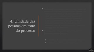 4. Unidade das
pessoas em tono
do processo
 O design de uma igreja simples é a sua filosofia de
ministério. Uma igreja simples é uma congregação
organizada em torno de um processo objetivo e
estratégico que conduz as pessoas através dos
estágios do crescimento espiritual. Quando as
pessoas se comprometem não apenas com as
declarações doutrinárias de uma igreja, mas
também com o seu processo simples e estratégico,
a energia de todos é liberada.
 Duas dicas para manter os líderes focados no
processo ministerial simples:
1. Lembre as pessoas constantemente do processo
2. Destaque as contribuições ao processo
 