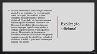 Explicação
adicional
 Estamos estabelecendo uma distinção entre uma
atividade e um ministério. Na próxima sessão
vamos encorajar a ter cautela na hora de
acrescentar novas atividades ao processo
ministerial. Na verdade, você será encorajado a
eliminar algumas atividades. Ministérios são
diferentes de atividades. São departamentos
inteiros ou grupos específicos que ajudam a
conduzir as pessoas através de um aspecto do
processo. Nenhuma igreja simples novos
ministérios podem ser divididos em duas grandes
categorias: expansão de ministérios e inclusão de
ministérios. Conferir o ajuste antes de começar é
essencial para ambos.
 