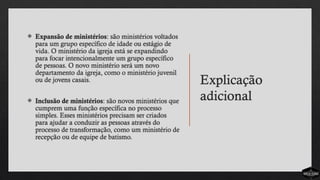 Explicação
adicional
 Expansão de ministérios: são ministérios voltados
para um grupo específico de idade ou estágio de
vida. O ministério da igreja está se expandindo
para focar intencionalmente um grupo específico
de pessoas. O novo ministério será um novo
departamento da igreja, como o ministério juvenil
ou de jovens casais.
 Inclusão de ministérios: são novos ministérios que
cumprem uma função específica no processo
simples. Esses ministérios precisam ser criados
para ajudar a conduzir as pessoas através do
processo de transformação, como um ministério de
recepção ou de equipe de batismo.
 