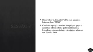 SESSÃO 8
 Desenvolver o elemento FOCO para ajudar os
líderes a dizer “NÃO”
 Conduzir o grupo a analisar sua própria igreja e
equipe de líderes sobre o quão focados estão,
levando-os a tomar decisões estratégicas sobre em
que deverão focar.
 