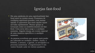 Igrejas fast-food
 Há uma epidemia de uma espiritualidade fast-
food entre os crentes atuais. Gostamos de
cardápios espirituais grandes, com muitas
opções. E queremos que essas opções sejam
servidas rapidamente. Muitas igrejas se
tornaram como os estabelecimentos de fast-
food. Uma nova ideia surge e o cardápio
aumenta. Alguém deseja um evento especial
de uma maneira específica e o cardápio
aumenta.
 As pessoas acreditam que quanto mais puder
ser colocado no cardápio, melhor. Assim, o
boletim, a semana, a agenda, as atividades e o
processo aumentam. Congestionam! E nós
vamos ficando cada vez menos saudáveis.
 