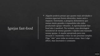 Igrejas fast-food
 Alguém poderia pensar que quanto mais atividades e
eventos especiais forem oferecidos, maior será o
impacto. Entretanto, a pesquisa demonstrou que
menus muito grandes e expandidos não estão
produzindo igrejas vibrantes. A espiritualidade fast-
food não é saudável. Na verdade, essa abordagem
ministerial de menus grandes e rápidos está matando
nossas igrejas. A reação apropriada para essa
situação é: mantenha o foco no seu processo simples.
Diga “não” para todas as outras coisas. Isso é algo
difícil, mas necessário e constante.
 