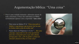 Argumentação bíblica: “Uma coisa”
 Foco é uma verdade ensinada e afirmada através de
toda a Escritura. O foco dos indivíduos na Bíblia
normalmente aparece com a expressão “uma coisa”.
1. Davi orou no Salmo 27.4: “Uma coisa pedi ao
Senhor, é o que procuro: que eu possa viver na casa
do Senhor todos os dias da minha vida”.
2. Paulo disse em Filipenses 3.13,14: “... Mas uma
coisa faço: esquecendo-me das coisas que ficaram
para trás e avançando para as que estão adiante,
prossigo para o alvo, a fim de ganhar o prêmio do
chamado celestial de Deus em Cristo Jesus”.
 