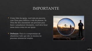 IMPORTANTE
 Como líder da igreja, você está em parceria
com Deus para edificar a vida de pessoas. Se
Deus lhe deu claramente um processo para
fazer e amadurecer discípulos, você deve focar
nessa única coisa em sua igreja.
 Definição: Foco é o compromisso de
abandonar tudo que não se encaixa no
processo ministerial simples.
 