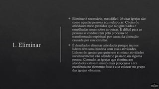 1. Eliminar
 Eliminar é necessário, mas difícil. Muitas igrejas são
como aquelas pessoas acumuladoras. Cheias de
atividades meio perdidas que são guardadas e
empilhadas umas sobre as outras. É difícil para as
pessoas se conduzirem pelo processo de
transformação espiritual por causa da distração
causada por esse entulho.
 É desafiador eliminar atividades porque muitos
líderes têm uma história com essas atividades.
Líderes de igrejas que quiserem eliminar atividades
inevitavelmente vão ofender o passado ou alguma
pessoa. Contudo, as igrejas que eliminaram
atividades estavam muito mais propensas a ter
excelência no elemento foco e a se colocar no grupo
das igrejas vibrantes.
 