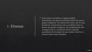 1. Eliminar
 Com menos atividades, as igrejas simples
demonstram um grau de excelência maior do que as
igrejas complexas. Na maioria dos casos, não se trata
de falta de compromisso com a excelência entre os
líderes das igrejas complexas; eles simplesmente não
consegue buscar a excelência devido à grande
quantidade de atividades de que cuidam. Seu foco e
atenção estão muito divididos.
 