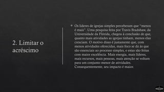 2. Limitar o
acréscimo
 Os líderes de igrejas simples perceberam que “menos
é mais”. Uma pesquisa feita por Travis Bradshaw, da
Universidade da Flórida, chegou à conclusão de que,
quanto mais atividades as igrejas tinham, menos elas
cresciam. O motivo disso é justamente que, com
menos atividades oferecidas, mais foco se dá às que
são essenciais ao processo simples, e estas são feitas
com maior excelência. Mais energia, mais líderes,
mais recursos, mais pessoas, mais atenção se voltam
para um conjunto menor de atividades.
Consequentemente, seu impacto é maior.
 