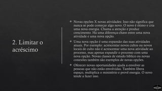 2. Limitar o
acréscimo
 Novas opções X novas atividades: Isso não significa que
nunca se pode começar algo novo. O novo é ótimo e cria
uma nova energia. Chama a atenção e produz
crescimento. Há uma diferença-chave entre uma nova
atividade e uma nova opção.
 Uma nova opção é uma expansão das suas atividades
atuais. Por exemplo: acrescentar novos cultos ou novos
locais de culto não é acrescentar uma nova atividade ao
processo, mas apenas expandir o processo com uma
nova opção. Novas classes de estudo bíblico ou novas
conexões também são exemplos de novas opções.
 Oferecer novas oportunidades ajuda a envolver as
pessoas que não estão envolvidas. Também libera
espaço, multiplica o ministério e provê energia. O novo
tende a fazer isso.
 