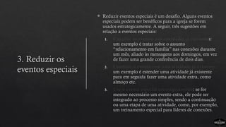 3. Reduzir os
eventos especiais
 Reduzir eventos especiais é um desafio. Alguns eventos
especiais podem ser benéficos para a igreja se forem
usados estrategicamente. A seguir, três sugestões em
relação a eventos especiais:
1. Canalize os eventos nas atividades já existentes:
um exemplo é tratar sobre o assunto
“relacionamento em família” nas conexões durante
um mês, aliado às mensagens aos domingos, em vez
de fazer uma grande conferência de dois dias.
2. Combine o evento com uma atividade já existente:
um exemplo é estender uma atividade já existente
para em seguida fazer uma atividade extra, como
almoço etc.
3. Use o evento especial estrategicamente: se for
mesmo necessário um evento extra, ele pode ser
integrado ao processo simples, sendo a continuação
ou uma etapa de uma atividade, como, por exemplo,
um treinamento especial para líderes de conexões.
 