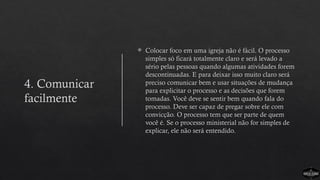 4. Comunicar
facilmente
 Colocar foco em uma igreja não é fácil. O processo
simples só ficará totalmente claro e será levado a
sério pelas pessoas quando algumas atividades forem
descontinuadas. E para deixar isso muito claro será
preciso comunicar bem e usar situações de mudança
para explicitar o processo e as decisões que forem
tomadas. Você deve se sentir bem quando fala do
processo. Deve ser capaz de pregar sobre ele com
convicção. O processo tem que ser parte de quem
você é. Se o processo ministerial não for simples de
explicar, ele não será entendido.
 
