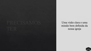 PRECISAMOS
TER
Uma visão clara e uma
missão bem definida da
nossa igreja
 