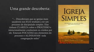 Uma grande descoberta:
“... Descobriram que as igrejas mais
saudáveis nos EUA tendiam a ter um
processo de discipulado simples. Elas
tinham CLAREZA sobre o PROCESSO e
intencionalmente conduziam os cristãos por
ele. Estavam FOCADAS nos elementos do
processo e ALINHAVAM toda
congregação neles”
 