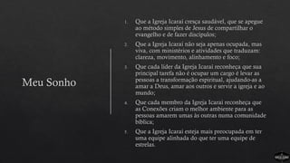 Meu Sonho
1. Que a Igreja Icaraí cresça saudável, que se apegue
ao método simples de Jesus de compartilhar o
evangelho e de fazer discípulos;
2. Que a Igreja Icaraí não seja apenas ocupada, mas
viva, com ministérios e atividades que traduzam:
clareza, movimento, alinhamento e foco;
3. Que cada líder da Igreja Icaraí reconheça que sua
principal tarefa não é ocupar um cargo é levar as
pessoas a transformação espiritual, ajudando-as a
amar a Deus, amar aos outros e servir a igreja e ao
mundo;
4. Que cada membro da Igreja Icaraí reconheça que
as Conexões criam o melhor ambiente para as
pessoas amarem umas às outras numa comunidade
bíblica;
5. Que a Igreja Icaraí esteja mais preocupada em ter
uma equipe alinhada do que ter uma equipe de
estrelas.
 