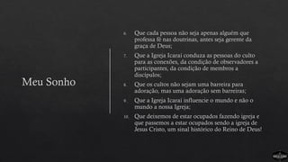 Meu Sonho
6. Que cada pessoa não seja apenas alguém que
professa fé nas doutrinas, antes seja gerente da
graça de Deus;
7. Que a Igreja Icaraí conduza as pessoas do culto
para as conexões, da condição de observadores a
participantes, da condição de membros a
discípulos;
8. Que os cultos não sejam uma barreira para
adoração, mas uma adoração sem barreiras;
9. Que a Igreja Icaraí influencie o mundo e não o
mundo a nossa Igreja;
10. Que deixemos de estar ocupados fazendo igreja e
que passemos a estar ocupados sendo a igreja de
Jesus Cristo, um sinal histórico do Reino de Deus!
 