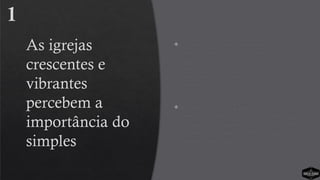 As igrejas
crescentes e
vibrantes
percebem a
importância do
simples
 As igrejas vibrantes são muito mais
simples em comparação com as igrejas
que não crescem. As igrejas com
processos simples de alcançar e
amadurecer as pessoas estão expandindo
o reino.
 Os líderes de igreja que preparam um
processo simples de fazer discípulos estão
efetivamente avançando o movimento do
evangelho. As igrejas simples estão
causando um grande impacto.
1
 