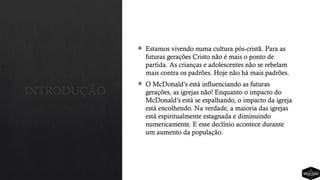 INTRODUÇÃO
 Estamos vivendo numa cultura pós-cristã. Para as
futuras gerações Cristo não é mais o ponto de
partida. As crianças e adolescentes não se rebelam
mais contra os padrões. Hoje não há mais padrões.
 O McDonald’s está influenciando as futuras
gerações, as igrejas não! Enquanto o impacto do
McDonald’s está se espalhando, o impacto da igreja
está encolhendo. Na verdade, a maioria das igrejas
está espiritualmente estagnada e diminuindo
numericamente. E esse declínio acontece durante
um aumento da população.
 